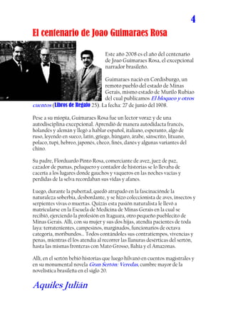 4
El centenario de Joao Guimaraes Rosa

                                  Este año 2008 es el año del centenario
                                  de Joao Guimaraes Rosa, el excepcional
                                  narrador brasileño.

                                Guimaraes nació en Cordisburgo, un
                                remoto pueblo del estado de Minas
                                Gerais, mismo estado de Murilo Rubiao
                                del cual publicamos El bloqueo y otros
cuentos (Libros de Regalo 25). La fecha: 27 de junio del 1908.

Pese a su miopía, Guimaraes Rosa fue un lector voraz y de una
autodisciplina excepcional. Aprendió de manera autodidacta francés,
holandés y alemán y llegó a hablar español, italiano, esperanto, algo de
ruso, leyendo en sueco, latín, griego, húngaro, árabe, sánscrito, lituano,
polaco, tupi, hebreo, japonés, checo, finés, danés y algunas variantes del
chino.

Su padre, Florduardo Pinto Rosa, comerciante de avez, juez de paz,
cazador de pumas, peluquero y contador de historias se lo llevaba de
cacería a los lugares donde gauchos y vaqueros en las noches vacías y
perdidas de la selva recordaban sus vidas y afanes.

Luego, durante la pubertad, quedó atrapado en la fascinaciónde la
naturaleza soberbia, desbordante, y se hizo coleccionista de aves, insectos y
serpientes vivas o muertas. Quizás esta pasión naturalista le llevó a
matricularse en la Escuela de Medicina de Minas Gerais en la cual se
recibió, ejerciendo la profesión en Itaguara, otro pequeño pueblecito de
Minas Gerais. Allí, con su mujer y sus dos hijas, atendía pacientes de toda
laya: terratenientes, campesinos, marginados, funcionarios de octava
categoría, moribundos… Todos contándoles sus contratiempos, vivencias y
penas, mientras él los atendía al recorrer las llanuras desérticas del sertón,
hasta las mismas fronteras con Mato Grosso, Bahía y el Amazonas.

Allí, en el sertón bebió historias que luego hilvanó en cuentos magistrales y
en su monumental novela Gran Sertón: Veredas, cumbre mayor de la
novelística brasileña en el siglo 20.

Aquiles Julián
 