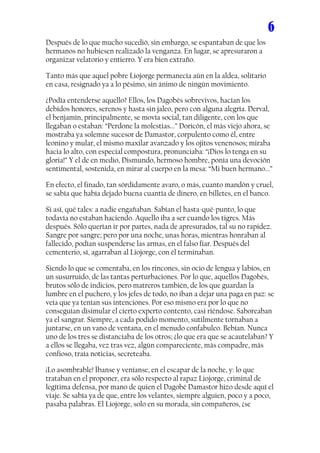 6
Después de lo que mucho sucedió, sin embargo, se espantaban de que los
hermanos no hubiesen realizado la venganza. En lugar, se apresuraron a
organizar velatorio y entierro. Y era bien extraño.

Tanto más que aquel pobre Liojorge permanecía aún en la aldea, solitario
en casa, resignado ya a lo pésimo, sin ánimo de ningún movimiento.

¿Podía entenderse aquello? Ellos, los Dagobés sobrevivos, hacían los
debidos honores, serenos y hasta sin jaleo, pero con alguna alegría. Derval,
el benjamín, principalmente, se movía social, tan diligente, con los que
llegaban o estaban: “Perdone la molestias...” Doricón, el más viejo ahora, se
mostraba ya solemne sucesor de Damastor, corpulento como él, entre
leonino y mular, el mismo maxilar avanzado y los ojitos venenosos; miraba
hacia lo alto, con especial compostura, pronunciaba: “¡Dios lo tenga en su
gloria!” Y el de en medio, Dismundo, hermoso hombre, ponía una devoción
sentimental, sostenida, en mirar al cuerpo en la mesa: “Mi buen hermano...”

En efecto, el finado, tan sórdidamente avaro, o más, cuanto mandón y cruel,
se sabía que había dejado buena cuantía de dinero, en billetes, en el banco.

Si así, qué tales: a nadie engañaban. Sabían el hasta-qué-punto, lo que
todavía no estaban haciendo. Aquello iba a ser cuando los tigres. Más
después. Sólo querían ir por partes, nada de apresurados, tal su no rapidez.
Sangre por sangre; pero por una noche, unas horas, mientras honraban al
fallecido, podían suspenderse las armas, en el falso fiar. Después del
cementerio, sí, agarraban al Liojorge, con él terminaban.

Siendo lo que se comentaba, en los rincones, sin ocio de lengua y labios, en
un susurruido, de las tantas perturbaciones. Por lo que, aquellos Dagobés,
brutos sólo de indicios, pero matreros también, de los que guardan la
lumbre en el puchero, y los jefes de todo, no iban a dejar una paga en paz: se
veía que ya tenían sus intenciones. Por eso mismo era por lo que no
conseguían disimular el cierto experto contento, casi riéndose. Saboreaban
ya el sangrar. Siempre, a cada podido momento, sutilmente tornaban a
juntarse, en un vano de ventana, en el menudo confabuleo. Bebían. Nunca
uno de los tres se distanciaba de los otros; ¿lo que era que se acautelaban? Y
a ellos se llegaba, vez tras vez, algún compareciente, más compadre, más
confioso, traía noticias, secreteaba.

¡Lo asombrable! Íbanse y veníanse, en el escapar de la noche, y: lo que
trataban en el proponer, era sólo respecto al rapaz Liojorge, criminal de
legítima defensa, por mano de quien el Dagobé Damastor hizo desde aquí el
viaje. Se sabía ya de que, entre los velantes, siempre alguien, poco y a poco,
pasaba palabras. El Liojorge, solo en su morada, sin compañeros, ¿se
 