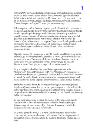 7
enlocaba? Por cierto, no tenía la expedición de aprovecharse para escapar,
lo que de nada serviría: fuese adonde fuese, pronto lo agarraban los tres.
Inútil resistir, inútil huir, inútil todo. Debía de estar en el agacharse, verse
en las moradas: por allá, meado de miedo, sin medio, sin valor, sin armas.
¡Ya era alma para sufragios! Y, no es que, no sin embargo...

Sólo una primera idea. Con que, alguien que de allá viniendo volviendo, a
los dueños del muerto iba a proporcionar información, la sustancia de este
recado. Que el rapaz Liojorge, osado labrador, afianzaba que no había
querido matar a hermano de ciudadano cristiano ninguno, sólo apretó el
gatillo en el postrer instante, por deber de librarse, por destinos de
desastre. Que había matado con respeto. Y que, por valor de prueba, estaba
dispuesto a presentarse, desarmado, allí delante de, a dar fe de venir,
personalmente, para declarar su fuerte falta de culpa, caso de que
mostrasen lealtad.

El pálido pasmo. ¿Si caso que ya se vio? De miedo, aquel Liojorge se había
enlocado, ya estaba sentenciado. ¿Tendría el valor? Que viniese: saltar de la
sartén a las brasas. Y en suceso de hasta escalofríos –lo tanto cuanto se
sabía– que, presente el matador, torna a brotar sangre del matado.
Tiempos, estos. Y era que, en el lugar, allí no había autoridad.

La gente espiaba a los Dagobés, aquellos tres pestañeares, sólo:
“¡Güeno’stá!”, decía el Dismundo. El Derval: “¡Haiga paz!”, hospedoso, la
casa honraba. Severo, en sí, enorme el Doricón. Sólo hizo no decir. Subió en
seriedad. De recelo, los circunstantes tomaban más aguardiente quemado.
Había caído otra lluvia. El plazo de un velatorio, a veces, es muy dilatado.

Mal había acabado de oír. Se suspendió el indagar. Otros embajadores
llegaban. ¿Querrían conciliar las paces, o poner urgencia en la maldad? ¡La
extravagante proposición! La cual era: que el Liojorge se ofrecía a ayudar a
cargar el ataúd. ¿Habían oído bien? Un loco –y las tres fieras locas, lo que ya
había, ¿no bastaba?

Lo que nadie creía: tomó la orden de palabra el Doricón, con un gesto
destemplado. Habló indiferentemente, se le dilataban los fríos ojos.
Entonces, que sí, que viniese –dijo– después de cerrado el ataúd. La
tramada situación. Uno ve lo inesperado.

¿Sí y sí? La gente iba a ver, a la espera. Con los soturnos pesos en los
corazones; cierto esparcido susto por lo menos. Eran horas precarias. Y
despertó despacio, despacio el día. Ya mañana. El difunto hedía un poco.
Arre.
 