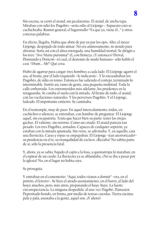 8
Sin escena, se cerró el ataúd, sin jaculatorias. El ataúd, de ancha tapa.
Miraban con odio los Dagobés –sería odio al Liojorge–. Supuesto esto se
cuchicheaba. Rumor general, el lugurmullo “Ya que ya, viene él...” y otras
concisas palabras.

En efecto, llegaba. Había que abrir de par en par los ojos. Alto, el mozo
Liojorge, despojado de todo atinar. No era animosamente, ni siendo para
afrentar. Sería así con el alma entregada, una humildad mortal. Se dirigió a
los tres: “Ave María purísima!” él, con firmeza. ¿Y entonces? Derval,
Dismundo y Doricón –el cual, el demonio de modo humano– sólo habló el
casi: “¡Hum... Ah!” Qué cosa.

Hubo de agarrar para cargar: tres hombres a cada lado. El Liojorge agarró el
asa, al frente, por el lado izquierdo –le indicaron–. Y lo encuadraban los
Dagobés, de odio en torno. Entonces fue saliendo el cortejo, terminado lo
interminable. Surtió así, ramo de gente, una pequeña multitud. Toda la
calle embarrada. Los entrometidos más adelante, los prudentes en la
retaguardia. Se cataba el suelo con la mirada. Al frente de todo, el ataúd,
con las vacilaciones naturales. Y los perversos Dagobés. Y el Liojorge,
ladeado. El importante entierro. Se caminaba.

En el tentempié, muy de paso. En aquel intercalamiento, todos, en
cuchicheo o silencio, se entendían, con hambre de preguntar. El Liojorge
aquél, sin escapatoria. Tenía que hacer bien su parte: tener las orejas
gachas. El valiente, sin retorno. Como un criado. El ataúd parecía tan
pesado. Los tres Dagobés, armados. Capaces de cualquier sopetón, ya
estaban con la mirada apuntada. Sin verse, se adivinaba. Y, en aquello, caía
una lluviecita. Caras y ropas se empapaban. El Liojorge –¡tan aterrorizado!–
su prudencia en el ir, su tranquilidad de esclavo. ¿Rezaba? No sabría parte
de sí, sólo la presencia fatal.

Y, ahora, ya se sabía: bajado el cajón a la fosa, a quemarropa lo mataban; en
el expirar de un credo. La lluviecita ya se ablandaba. ¿No se iba a pasar por
la iglesia? No, en el lugar no había cura.

Se proseguía.

Y entraban en el cementerio. “Aquí, todos vienen a dormir” –era, en el
portón, el letrero–. Se hizo el airado ayuntamiento, en el barro, al lado del
hoyo; muchos, pero, más atrás, preparando el huye-huye. La fuerte
circunspectancia. La ninguna despedida: al una-vez Dagobé, Damastor.
Depositado hondo, en forma, por medio de tensas cuerdas. Tierra encima:
pala y pala; asustaba a la gente, aquel son. ¿Y ahora?
 