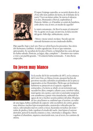 9
                         El rapaz Liojorge esperaba, se escurrió dentro de sí.
                         ¿Veía sólo siete palmos de tierra, de él delante de la
                         nariz? Tuvo un mirar arduo. Se torcía el silencio.
                         Los dos, Dismundo y Derval, exploraban al
                         Doricón. Súbito, sí: el hombre se estiró de hombros,
                         ¿sólo ahora veía al otro, en medio de aquello?

                         Le miró cortamente. ¿Se llevó la mano al cinturón?
                         No. La gente era la que así preveía, la falsa noción
                         del gesto. Sólo dijo, súbitamente, oyóse:

                         –Mozo, váyase usted, recójase. Sucede que mi
                         añorado hermano era un condenado diablo...

Dijo aquello, bajo y mal-son. Pero se volvió hacia los presentes. Sus otros
dos hermanos, también. A todos agradecían. Si no es que sonreían,
apresurados. Se sacudían de los pies el barro, se limpiaban las caras del que
les había saltado. Doricón, ya fugaz, dijo, completó: “...Nosotros nos vamos
a vivir a un pueblo grande...” El entierro había terminado... Y otra lluvia
empezaba.



Un joven muy blanco
                     En la noche del 11 de noviembre de 1872, en la comarca
                     del Cerro Frío, en Minas Gerais, pasaron hechos de
                     pavoroso suceder, referidos en periódicos de la época y
                     registrados en las Efemérides. Dicho que un fenómeno
                     luminoso se proyectó en el espacio, seguido de
                     estruendos, y la tierra se abaló, en un terremoto que
                     sacudió los altos, rompió y allanó casas, revolvió valles,
                     mató gente sin cuenta; cayó otro sí aterrador temporal,
                     con asombrosa y jamás vista inundación, subiendo las
                     aguas de río y riachos sesenta palmos del plan. Después
                     de los cataclismos se confirmó que el terreno, en radio
de una legua, había cambiado de aspecto: sólo escombros de cerros, grutas
muy abiertas, riachos lejos transportados, matorrales volteados por las
raíces, solevantados nuevos cerros y rocas, haciendas revueltas sin resto –
rodar de piedra y lodo, tapaban el estado del suelo. Aun lejano el astroso
derredor, pereció la mucha criatura y crías, soterradas o ahogadas. Otros
vagaban al abandono, siquiera conociendo más, tan al revés, los caminos de
otrora.
 