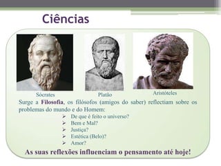 Ciências
Sócrates Platão Aristóteles
Surge a Filosofia, os filósofos (amigos do saber) reflectiam sobre os
problemas do mundo e do Homem:
 De que é feito o universo?
 Bem e Mal?
 Justiça?
 Estética (Belo)?
 Amor?
As suas reflexões influenciam o pensamento até hoje!
 
