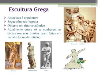 Laocoonte e seus filhos
Escultura Grega
Vénus de Milo VénusArtemisa
 Associada à arquitetura
 Segue cânones (regras)
 Observa um rigor anatómico
 Atualmente quase só se conhecem as
cópias romanas (muitas eram feitas em
metal e foram derretidas)
 