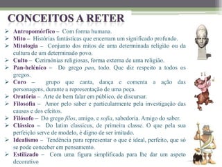  Antropomórfico – Com forma humana.
 Mito – Histórias fantásticas que encerram um significado profundo.
 Mitologia – Conjunto dos mitos de uma determinada religião ou da
cultura de um determinado povo.
 Culto – Cerimónias religiosas, forma externa de uma religião.
 Pan-helénico – Do grego pan, todo. Que diz respeito a todos os
gregos.
 Coro – grupo que canta, dança e comenta a ação das
personagens, durante a representação de uma peça.
 Oratória – Arte de bem falar em público, de discursar.
 Filosofia – Amor pelo saber e particularmente pela investigação das
causas e dos efeitos.
 Filósofo – Do grego filos, amigo, e sofia, sabedoria. Amigo do saber.
 Clássico – Do latim classicus, de primeira classe. O que pela sua
perfeição serve de modelo, é digno de ser imitado.
 Idealismo – Tendência para representar o que é ideal, perfeito, que só
se pode conceber em pensamento.
 Estilizado – Com uma figura simplificada para lhe dar um aspeto
decorativo
 
