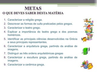 1. Caracterizar a religião grega.
2. Descrever as formas de culto praticadas pelos gregos.
3. Caracterizar o teatro grego.
4. Explicar a importância do teatro grego e dos poemas
homéricos.
5. Identificar as principais ciências desenvolvidas na Grécia
e seus principais representantes.
6. Caracterizar a arquitetura grega, partindo da análise de
imagens.
7. Distinguir as três ordens arquitetónicas gregas
8. Caracterizar a escultura grega, partindo da análise de
imagens.
9. Caracterizar a cerâmica grega.
 