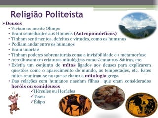 Religião Politeísta
Deuses
• Viviam no monte Olimpo
• Eram semelhantes aos Homens (Antropomórficos)
• Tinham sentimentos, defeitos e virtudes, como os humanos
• Podiam andar entre os humanos
• Eram imortais
• Tinham poderes sobrenaturais como a invisibilidade e a metamorfose
• Acreditavam em criaturas mitológicas como Centauros, Sátiros, etc.
• Existia um conjunto de mitos ligados aos deuses para explicarem
questões como o aparecimento do mundo, as tempestades, etc. Estes
mitos reuniram-se no que se chama a mitologia grega.
• Das relações com humanos nasciam filhos que eram considerados
heróis ou semideuses
Hércules ou Herácles
Teseu
Édipo
 