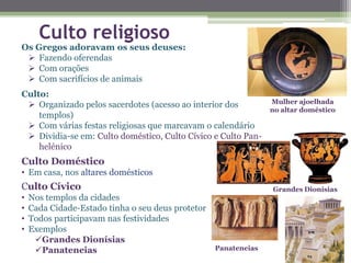 Os Gregos adoravam os seus deuses:
 Fazendo oferendas
 Com orações
 Com sacrifícios de animais
Culto:
 Organizado pelos sacerdotes (acesso ao interior dos
templos)
 Com várias festas religiosas que marcavam o calendário
 Dividia-se em: Culto doméstico, Culto Cívico e Culto Pan-
helénico
Culto Doméstico
• Em casa, nos altares domésticos
Culto Cívico
• Nos templos da cidades
• Cada Cidade-Estado tinha o seu deus protetor
• Todos participavam nas festividades
• Exemplos
Grandes Dionísias
Panateneias
Grandes Dionísias
Panateneias
Mulher ajoelhada
no altar doméstico
Culto religioso
 