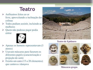 Teatro
 Anfiteatros feitos ao ar
livre, aproveitando a inclinação das
colinas
 Todos podiam assistir, incluindo as
mulheres
 Quem não pudesse pagar podia
entrar
 Apenas os homens representavam (3
atores)
 Usavam máscaras para fazerem os
diferentes papéis (caracterização e
projeção do som)
 Existia um coro (15 a 20 elementos)
que cantava e dançava
Teatro de Epidauro
Máscaras gregas
 