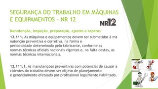 SEGURANÇA DO TRABALHO EM MÁQUINAS
E EQUIPAMENTOS – NR 12
Manutenção, inspeção, preparação, ajustes e reparos
12.111. As máquinas e equipamentos devem ser submetidos à ma
nutenção preventiva e corretiva, na forma e
periodicidade determinada pelo fabricante, conforme as
normas técnicas oficiais nacionais vigentes e, na falta destas, as
normas técnicas internacionais.
12.111.1. As manutenções preventivas com potencial de causar a
cidentes do trabalho devem ser objeto de planejamento
e gerenciamento efetuado por profissional legalmente habilitado.
 