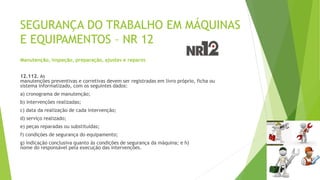SEGURANÇA DO TRABALHO EM MÁQUINAS
E EQUIPAMENTOS – NR 12
Manutenção, inspeção, preparação, ajustes e reparos
12.112. As
manutenções preventivas e corretivas devem ser registradas em livro próprio, ficha ou
sistema informatizado, com os seguintes dados:
a) cronograma de manutenção;
b) intervenções realizadas;
c) data da realização de cada intervenção;
d) serviço realizado;
e) peças reparadas ou substituídas;
f) condições de segurança do equipamento;
g) indicação conclusiva quanto às condições de segurança da máquina; e h)
nome do responsável pela execução das intervenções.
 