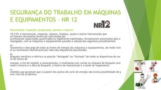 SEGURANÇA DO TRABALHO EM MÁQUINAS
E EQUIPAMENTOS – NR 12
Manutenção, inspeção, preparação, ajustes e reparos
12.113. A manutenção, inspeção, reparos, limpeza, ajuste e outras intervenções que
se fizerem necessárias devem ser executadas por
profissionais capacitados,qualificados ou legalmente habilitados, formalmente autorizados pelo e
mpregador, com as máquinas e equipamentos parados e adoção dos seguintes procedimentos:
a)
isolamento e descarga de todas as fontes de energia das máquinas e equipamentos, de modo visív
el ou facilmente identificável por meio dos dispositivos decomando;
b)
bloqueio mecânico e elétrico na posição “desligado” ou “fechado” de todos os dispositivos de cor
te de fontes de
energia, a fim de impedir a reenergização, e sinalização com cartão ou etiqueta de bloqueio cont
endo o horário e a data do bloqueio, o motivo da manutenção e o nome do responsável;
c)
medidas que garantam que à jusante dos pontos de corte de energia não exista possibilidade de g
erar risco de acidentes;
 