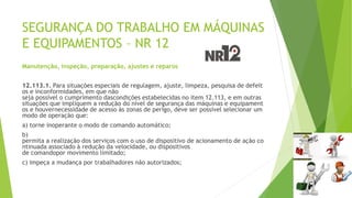 SEGURANÇA DO TRABALHO EM MÁQUINAS
E EQUIPAMENTOS – NR 12
Manutenção, inspeção, preparação, ajustes e reparos
12.113.1. Para situações especiais de regulagem, ajuste, limpeza, pesquisa de defeit
os e inconformidades, em que não
seja possível o cumprimento dascondições estabelecidas no item 12.113, e em outras
situações que impliquem a redução do nível de segurança das máquinas e equipament
os e houvernecessidade de acesso às zonas de perigo, deve ser possível selecionar um
modo de operação que:
a) torne inoperante o modo de comando automático;
b)
permita a realização dos serviços com o uso de dispositivo de acionamento de ação co
ntinuada associado à redução da velocidade, ou dispositivos
de comandopor movimento limitado;
c) impeça a mudança por trabalhadores não autorizados;
 