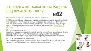SEGURANÇA DO TRABALHO EM MÁQUINAS
E EQUIPAMENTOS – NR 12
Manutenção, inspeção, preparação, ajustes e reparos
12.114 manutenção de máquinas e equipamentos contemplará, quando indicado
pelo fabricante, dentre outros itens, a realização de ensaios não destrutivos -
END, nas estruturas e componentes submetidos a solicitações de força e cuja
ruptura ou desgaste possa ocasionar acidentes. (Alterado pela Portaria MTPS
509/2016)
12.114. A manutenção de
máquinas e equipamentos contemplará, dentre outros itens, a realização de ens
aios não destrutivos – END, nas estruturas ecomponentes submetidos
a solicitações de força e cuja ruptura ou desgaste possa ocasionar acidentes.
12.114.1. Os ensaios não destrutivos –
END, quando realizados, devem atender às normas técnicas oficiais nacionais
vigentes e, na falta destas, normas técnicasinternacionais.
 