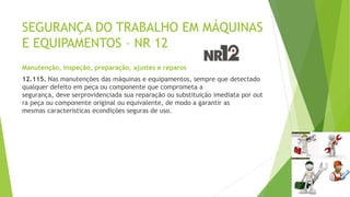 SEGURANÇA DO TRABALHO EM MÁQUINAS
E EQUIPAMENTOS – NR 12
Manutenção, inspeção, preparação, ajustes e reparos
12.115. Nas manutenções das máquinas e equipamentos, sempre que detectado
qualquer defeito em peça ou componente que comprometa a
segurança, deve serprovidenciada sua reparação ou substituição imediata por out
ra peça ou componente original ou equivalente, de modo a garantir as
mesmas características econdições seguras de uso.
 