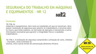 SEGURANÇA DO TRABALHO EM MÁQUINAS
E EQUIPAMENTOS – NR 12
Sinalização
12.116. As
máquinas e equipamentos, bem como as instalações em que se encontram, deve
possuir sinalização de segurança para advertir os trabalhadores e terceiros sobre
os riscos a que estão expostos, as instruções de operação e manutenção e outras
informações necessárias para garantir a integridade física e a saúdedos
trabalhadores.
12.116.1. A sinalização de segurança compreende a utilização de cores, símbolos
, inscrições, sinais luminosos ou
sonoros, entre outras formas de comunicação demesma eficácia.
 