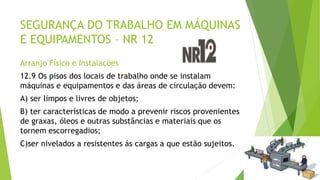 SEGURANÇA DO TRABALHO EM MÁQUINAS
E EQUIPAMENTOS – NR 12
Arranjo Físico e Instalações
12.9 Os pisos dos locais de trabalho onde se instalam
máquinas e equipamentos e das áreas de circulação devem:
A) ser limpos e livres de objetos;
B) ter características de modo a prevenir riscos provenientes
de graxas, óleos e outras substâncias e materiais que os
tornem escorregadios;
C)ser nivelados a resistentes ás cargas a que estão sujeitos.
 