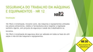 SEGURANÇA DO TRABALHO EM MÁQUINAS
E EQUIPAMENTOS – NR 12
Sinalização
12.116.2. A sinalização, inclusive cores, das máquinas e equipamentos utilizadas
nos setores alimentícios, médico e farmacêutico deve respeitar a legislação
sanitária vigente, sem prejuízo da segurança e saúde dos trabalhadores ou
terceiros.
12.116.3. A sinalização de segurança deve ser adotada em todas as fases de utili
zação e vida útil das máquinas e equipamentos.
 