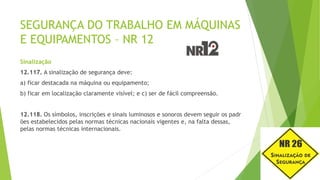 SEGURANÇA DO TRABALHO EM MÁQUINAS
E EQUIPAMENTOS – NR 12
Sinalização
12.117. A sinalização de segurança deve:
a) ficar destacada na máquina ou equipamento;
b) ficar em localização claramente visível; e c) ser de fácil compreensão.
12.118. Os símbolos, inscrições e sinais luminosos e sonoros devem seguir os padr
ões estabelecidos pelas normas técnicas nacionais vigentes e, na falta dessas,
pelas normas técnicas internacionais.
 