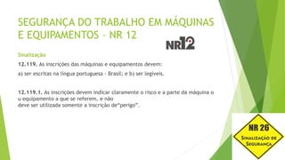 SEGURANÇA DO TRABALHO EM MÁQUINAS
E EQUIPAMENTOS – NR 12
Sinalização
12.119. As inscrições das máquinas e equipamentos devem:
a) ser escritas na língua portuguesa - Brasil; e b) ser legíveis.
12.119.1. As inscrições devem indicar claramente o risco e a parte da máquina o
u equipamento a que se referem, e não
deve ser utilizada somente a inscrição de“perigo”.
 