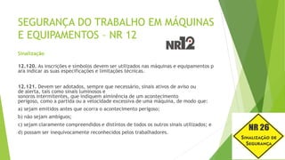 SEGURANÇA DO TRABALHO EM MÁQUINAS
E EQUIPAMENTOS – NR 12
Sinalização
12.120. As inscrições e símbolos devem ser utilizados nas máquinas e equipamentos p
ara indicar as suas especificações e limitações técnicas.
12.121. Devem ser adotados, sempre que necessário, sinais ativos de aviso ou
de alerta, tais como sinais luminosos e
sonoros intermitentes, que indiquem aiminência de um acontecimento
perigoso, como a partida ou a velocidade excessiva de uma máquina, de modo que:
a) sejam emitidos antes que ocorra o acontecimento perigoso;
b) não sejam ambíguos;
c) sejam claramente compreendidos e distintos de todos os outros sinais utilizados; e
d) possam ser inequivocamente reconhecidos pelos trabalhadores.
 