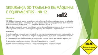 SEGURANÇA DO TRABALHO EM MÁQUINAS
E EQUIPAMENTOS – NR 12
Sinalização
12.122 Exceto quando houver previsão em outras Normas Regulamentadoras, devem ser adotadas
as seguintes cores para a sinalização de segurança das máquinas e equipamentos: (Item e alíneas
alterados pela Portaria MTPS n.º 211, de 09 de dezembro de 2015)
12.122. Exceto quando houver previsão em outras Normas Regulamentadoras, devem ser adotad
as as seguintes cores para a sinalizaçãode segurança das máquinas e equipamentos:
a) amarelo:
1. proteções fixas e móveis – exceto quando os movimentos perigosos estiverem enclausurados na
própria carenagem ou estrutura da máquina ou equipamento, ou quando tecnicamente inviável;
2. componentes mecânicos de retenção, dispositivos e outras partes destinadas à segurança; e
3. gaiolas das escadas, corrimãos e sistemas de guarda-corpo e rodapé.
b) azul: comunicação de paralisação e bloqueio de segurança para manutenção.
 