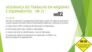 SEGURANÇA DO TRABALHO EM MÁQUINAS
E EQUIPAMENTOS – NR 12
Sinalização
12.123. As máquinas e equipamentos fabricados a partir da vigência desta Norm
a devem possuir em local visível as informações indeléveis, contendo no mínimo:
a) razão social, CNPJ e endereço do fabricante ou importador;
b) informação sobre tipo, modelo e capacidade;
c) número de série ou identificação, e ano de fabricação;
d) número de registro do fabricante ou importador no CREA; e e)
peso da máquina ou equipamento.
 