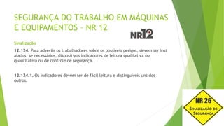 SEGURANÇA DO TRABALHO EM MÁQUINAS
E EQUIPAMENTOS – NR 12
Sinalização
12.124. Para advertir os trabalhadores sobre os possíveis perigos, devem ser inst
alados, se necessários, dispositivos indicadores de leitura qualitativa ou
quantitativa ou de controle de segurança.
12.124.1. Os indicadores devem ser de fácil leitura e distinguíveis uns dos
outros.
 