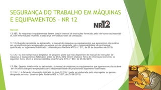 SEGURANÇA DO TRABALHO EM MÁQUINAS
E EQUIPAMENTOS – NR 12
Manuais
12.125. As máquinas e equipamentos devem possuir manual de instruções fornecido pelo fabricante ou importad
or, com informações relativas à segurança em todasas fases de utilização.
12.126 Quando inexistente ou extraviado, o manual de máquinas ou equipamentos que apresentem riscos deve
ser reconstituído pelo empregador ou pessoa por ele designada, sob a responsabilidade de profissional
qualificado ou legalmente habilitado. (Alterado pela Portaria MTPS n.º 211, de 09 de dezembro de 2015)
12.126.1 As microempresas e empresas de pequeno porte que não disponham de manual de instruções de
máquinas e equipamentos fabricados antes de 24/6/2012 devem elaborar ficha de informação contendo os
seguintes itens: (Item e alíneas inseridos pela Portaria MTE n.º 857, de 25/06/2015)
12.126. Quando inexistente ou extraviado, o manual de máquinas ou equipamentos que apresentem riscos deve
ser reconstituído pelo empregador,sob a responsabilidade de profissional legalmente habilitado.
12.126.1.1 A ficha de informação indicada no item 12.126.1 pode ser elaborada pelo empregador ou pessoa
designada por este. (Inserido pela Portaria MTE n.º 857, de 25/06/2015)
 