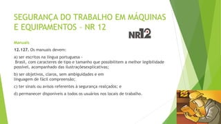 SEGURANÇA DO TRABALHO EM MÁQUINAS
E EQUIPAMENTOS – NR 12
Manuais
12.127. Os manuais devem:
a) ser escritos na língua portuguesa -
Brasil, com caracteres de tipo e tamanho que possibilitem a melhor legibilidade
possível, acompanhado das ilustraçõesexplicativas;
b) ser objetivos, claros, sem ambiguidades e em
linguagem de fácil compreensão;
c) ter sinais ou avisos referentes à segurança realçados; e
d) permanecer disponíveis a todos os usuários nos locais de trabalho.
 