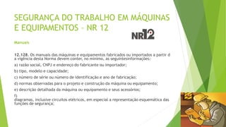 SEGURANÇA DO TRABALHO EM MÁQUINAS
E EQUIPAMENTOS – NR 12
Manuais
12.128. Os manuais das máquinas e equipamentos fabricados ou importados a partir d
a vigência desta Norma devem conter, no mínimo, as seguintesinformações:
a) razão social, CNPJ e endereço do fabricante ou importador;
b) tipo, modelo e capacidade;
c) número de série ou número de identificação e ano de fabricação;
d) normas observadas para o projeto e construção da máquina ou equipamento;
e) descrição detalhada da máquina ou equipamento e seus acessórios;
f)
diagramas, inclusive circuitos elétricos, em especial a representação esquemática das
funções de segurança;
 