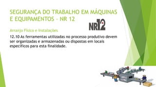 SEGURANÇA DO TRABALHO EM MÁQUINAS
E EQUIPAMENTOS – NR 12
Arranjo Físico e Instalações
12.10 As ferramentas utilizadas no processo produtivo devem
ser organizadas e armazenadas ou dispostas em locais
específicos para esta finalidade.
 