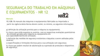 SEGURANÇA DO TRABALHO EM MÁQUINAS
E EQUIPAMENTOS – NR 12
Manuais
12.128. Os manuais das máquinas e equipamentos fabricados ou importados a
partir da vigência desta Norma devem conter, no mínimo, as seguintes informações:
g) definição da utilização prevista para a máquina ou equipamento;
h) riscos a que estão expostos os usuários, com as respectivas avaliações quantitativas
de emissões geradas pela máquina ou equipamento em
sua capacidademáxima de utilização;
i) definição das medidas de segurança existentes e daquelas a serem adotadas pelos
usuários;
j) especificações e limitações técnicas para a sua utilização com segurança;
k) riscos que podem resultar de adulteração ou supressão de proteções e dispositivos
de segurança;
 
