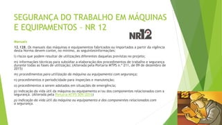 SEGURANÇA DO TRABALHO EM MÁQUINAS
E EQUIPAMENTOS – NR 12
Manuais
12.128. Os manuais das máquinas e equipamentos fabricados ou importados a partir da vigência
desta Norma devem conter, no mínimo, as seguintesinformações:
l) riscos que podem resultar de utilizações diferentes daquelas previstas no projeto;
m) informações técnicas para subsidiar a elaboração dos procedimentos de trabalho e segurança
durante todas as fases de utilização; (Alterada pela Portaria MTPS n.º 211, de 09 de dezembro de
2015)
m) procedimentos para utilização da máquina ou equipamento com segurança;
n) procedimentos e periodicidade para inspeções e manutenção;
o) procedimentos a serem adotados em situações de emergência;
p) indicação da vida útil da máquina ou equipamento e/ou dos componentes relacionados com a
segurança. (Alterada pela Portaria MTPS 509/2016)
p) indicação da vida útil da máquina ou equipamento e dos componentes relacionados com
a segurança.
 