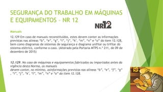 SEGURANÇA DO TRABALHO EM MÁQUINAS
E EQUIPAMENTOS – NR 12
Manuais
12.129 Em caso de manuais reconstituídos, estes devem conter as informações
previstas nas alíneas “b”, “e”, “g”, “i”, “j”, “k", “m”, “n” e “o” do item 12.128,
bem como diagramas de sistemas de segurança e diagrama unifilar ou trifilar do
sistema elétrico, conforme o caso. (Alterado pela Portaria MTPS n.º 211, de 09 de
dezembro de 2015)
12.129. No caso de máquinas e equipamentos fabricados ou importados antes da
vigência desta Norma, os manuais
devem conter, no mínimo, asinformações previstas nas alíneas “b”, “e”, “f”, “g”
, “i”, “j”, “k", “l”, “m”, “n” e “o” do item 12.128.
 