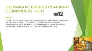 SEGURANÇA DO TRABALHO EM MÁQUINAS
E EQUIPAMENTOS – NR 12
Manuais
12.129.1 No caso de máquinas e equipamentos cujos fabricantes não estão mais
em atividade, a alínea “j” do item 12.128 poderá ser substituída pelo
procedimento previsto no item 12.130, contemplados os limites da máquina.
(Inserido pela Portaria MTPS n.º 211, de 09 de dezembro de 2015)
 