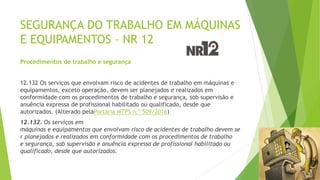 SEGURANÇA DO TRABALHO EM MÁQUINAS
E EQUIPAMENTOS – NR 12
Procedimentos de trabalho e segurança
12.132 Os serviços que envolvam risco de acidentes de trabalho em máquinas e
equipamentos, exceto operação, devem ser planejados e realizados em
conformidade com os procedimentos de trabalho e segurança, sob supervisão e
anuência expressa de profissional habilitado ou qualificado, desde que
autorizados. (Alterado pelaPortaria MTPS n.º 509/2016)
12.132. Os serviços em
máquinas e equipamentos que envolvam risco de acidentes de trabalho devem se
r planejados e realizados em conformidade com os procedimentos de trabalho
e segurança, sob supervisão e anuência expressa de profissional habilitado ou
qualificado, desde que autorizados.
 