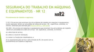 SEGURANÇA DO TRABALHO EM MÁQUINAS
E EQUIPAMENTOS – NR 12
Procedimentos de trabalho e segurança
2.132.1 Os serviços que envolvam risco de acidentes de trabalho em máquinas e equipamentos,
exceto operação, devem ser precedidos de ordens de serviço - OS - específicas, contendo, no
mínimo: (Alterado pela Alterado pela Portaria MTPS n.º 509/2016)
12.132.1. Os serviços em máquinas e equipamentos que envolvam risco de acidentes de trabalho
devem ser precedidos de ordens de serviço – OS -específicas, contendo, no mínimo:
a) a descrição do serviço;
b) a data e o local de realização;
c) o nome e a função dos trabalhadores; e
d) os responsáveis pelo serviço e pela emissão da OS, de acordo com os
procedimentos de trabalho e segurança.
 