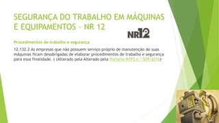 SEGURANÇA DO TRABALHO EM MÁQUINAS
E EQUIPAMENTOS – NR 12
Procedimentos de trabalho e segurança
12.132.2 As empresas que não possuem serviço próprio de manutenção de suas
máquinas ficam desobrigadas de elaborar procedimentos de trabalho e segurança
para essa finalidade. ( (Alterado pela Alterado pela Portaria MTPS n.º 509/2016)
 