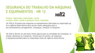 SEGURANÇA DO TRABALHO EM MÁQUINAS
E EQUIPAMENTOS – NR 12
Projeto, fabricação, importação, venda,
locação, leilão, cessão a qualquer título, exposição
12.133.2. O projeto das máquinas ou equipamentos fabricados ou importados ap
ós a vigência desta Norma deve prever meios adequados para o
seu levantamento,carregamento, instalação, remoção e transporte.
12.133.3. Devem ser previstos meios seguros para as atividades de instalação, re
moção, desmonte ou transporte, mesmo que em partes, de máquinas
e equipamentosfabricados ou importados antes da vigência desta Norma.
 
