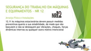 SEGURANÇA DO TRABALHO EM MÁQUINAS
E EQUIPAMENTOS – NR 12
Arranjo Físico e Instalações
12.11 As máquinas estacionárias devem possuir medidas
preventivas quanto a sua estabilidade, de modo que não
basculem e não se desloquem por vibrações, choques, forças
dinâmicas internas ou qualquer outro motivo intencional
 