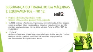 SEGURANÇA DO TRABALHO EM MÁQUINAS
E EQUIPAMENTOS – NR 12
 Projeto, fabricação, importação, venda,
locação, leilão, cessão a qualquer título, exposição
 12.134 É proibida a fabricação, importação, comercialização, leilão, locação,
cessão a qualquer título e exposição de máquinas e equipamentos que não
atendam ao disposto nesta Norma. (Alterado pela Portaria MTE n.º 857, de
25/06/2015)
 12.134. É
proibida a fabricação, importação, comercialização, leilão, locação, cessão a
qualquer título, exposição e utilização de máquinas eequipamentos
que não atendam ao disposto nesta Norma
 