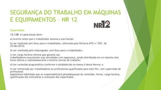 SEGURANÇA DO TRABALHO EM MÁQUINAS
E EQUIPAMENTOS – NR 12
Capacitação
12.138. A capacitação deve:
a) ocorrer antes que o trabalhador assuma a sua função;
b) ser realizada sem ônus para o trabalhador; (Alterada pela Portaria MTE n.º 857, de
25/06/2015)
b) ser realizada pelo empregador, sem ônus para o trabalhador;
c) ter carga horária mínima que garanta aos
trabalhadores executarem suas atividades com segurança, sendo distribuída em no máximo oito
horas diárias e realizadadurante o horário normal de trabalho;
d) ter conteúdo programático conforme o estabelecido no Anexo II desta Norma; e
e) ser ministrada por trabalhadores ou profissionais qualificados para este fim, com supervisão de
profissional
legalmente habilitado que se responsabilizará pelaadequação do conteúdo, forma, carga horária,
qualificação dos instrutores e avaliação dos capacitados.
 