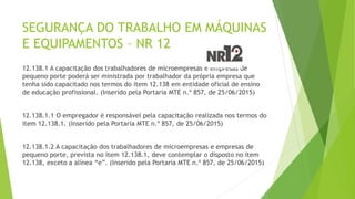 SEGURANÇA DO TRABALHO EM MÁQUINAS
E EQUIPAMENTOS – NR 12
12.138.1 A capacitação dos trabalhadores de microempresas e empresas de
pequeno porte poderá ser ministrada por trabalhador da própria empresa que
tenha sido capacitado nos termos do item 12.138 em entidade oficial de ensino
de educação profissional. (Inserido pela Portaria MTE n.º 857, de 25/06/2015)
12.138.1.1 O empregador é responsável pela capacitação realizada nos termos do
item 12.138.1. (Inserido pela Portaria MTE n.º 857, de 25/06/2015)
12.138.1.2 A capacitação dos trabalhadores de microempresas e empresas de
pequeno porte, prevista no item 12.138.1, deve contemplar o disposto no item
12.138, exceto a alínea “e”. (Inserido pela Portaria MTE n.º 857, de 25/06/2015)
 