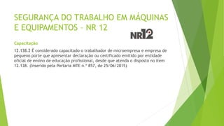 SEGURANÇA DO TRABALHO EM MÁQUINAS
E EQUIPAMENTOS – NR 12
Capacitação
12.138.2 É considerado capacitado o trabalhador de microempresa e empresa de
pequeno porte que apresentar declaração ou certificado emitido por entidade
oficial de ensino de educação profissional, desde que atenda o disposto no item
12.138. (Inserido pela Portaria MTE n.º 857, de 25/06/2015)
 