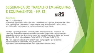 SEGURANÇA DO TRABALHO EM MÁQUINAS
E EQUIPAMENTOS – NR 12
Capacitação
12.141. Considera-se
profissional legalmente habilitado para a supervisão da capacitação aquele que compr
ovar conclusão de curso específico na área de atuação,compatível com o curso a
ser ministrado, com registro no competente conselho de classe.
12.142 A capacitação só terá validade para o empregador que a realizou e nas
condições estabelecidas pelo profissional legalmente habilitado responsável pela
supervisão da capacitação, exceto quanto aos trabalhadores capacitados nos termos
do item 12.138.2. (Alterada pela Portaria MTE n.º 857, de 25/06/2015)
12.142. A capacitação só terá validade para o empregador que a realizou
e nas condições estabelecidas pelo profissional
legalmente habilitadoresponsável pela supervisão da capacitação.
 