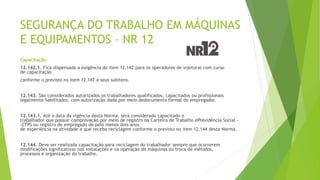 SEGURANÇA DO TRABALHO EM MÁQUINAS
E EQUIPAMENTOS – NR 12
Capacitação
12.142.1. Fica dispensada a exigência do item 12.142 para os operadores de injetoras com curso
de capacitação
conforme o previsto no item 12.147 e seus subitens.
12.143. São considerados autorizados os trabalhadores qualificados, capacitados ou profissionais
legalmente habilitados, com autorização dada por meio dedocumento formal do empregador.
12.143.1. Até a data da vigência desta Norma, será considerado capacitado o
trabalhador que possuir comprovação por meio de registro na Carteira de Trabalho ePrevidência Social -
CTPS ou registro de empregado de pelo menos dois anos
de experiência na atividade e que receba reciclagem conforme o previsto no item 12.144 desta Norma.
12.144. Deve ser realizada capacitação para reciclagem do trabalhador sempre que ocorrerem
modificações significativas nas instalações e na operação de máquinas ou troca de métodos,
processos e organização do trabalho.
 