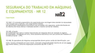 SEGURANÇA DO TRABALHO EM MÁQUINAS
E EQUIPAMENTOS – NR 12
Capacitação
12.144.1. O conteúdo programático da capacitação para reciclagem deve atender às necessidade
s da situação que a motivou, com carga horária mínima
que garantaaos trabalhadores executarem suas atividades com segurança, sendo distribuída em
no máximo oito horas diárias e realizada durante o horário normal de trabalho.
12.145. A função
do trabalhador que opera e realiza intervenções em máquinas deve ser anotada no registro
de empregado, consignado em livro, ficha ousistema eletrônico e em sua Carteira de Trabalho e P
revidência Social – CTPS.
12.146. Os operadores de máquinas autopropelidas devem portar cartão de identificação, com
nome, função e fotografia em local visível, renovado comperiodicidade máxima de um ano media
nte exame médico, conforme disposições constantes das NR-7 e NR-11.
 