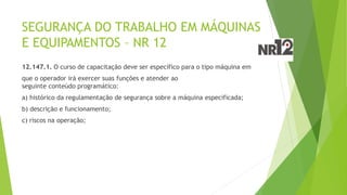 SEGURANÇA DO TRABALHO EM MÁQUINAS
E EQUIPAMENTOS – NR 12
12.147.1. O curso de capacitação deve ser específico para o tipo máquina em
que o operador irá exercer suas funções e atender ao
seguinte conteúdo programático:
a) histórico da regulamentação de segurança sobre a máquina especificada;
b) descrição e funcionamento;
c) riscos na operação;
 
