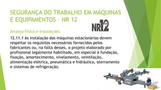 SEGURANÇA DO TRABALHO EM MÁQUINAS
E EQUIPAMENTOS – NR 12
Arranjo Físico e Instalações
12.11.1 As instalação das máquinas estacionárias devem
respeitar os requisitos necessários fornecidos pelos
fabricantes ou, na falta desses, o projeto elaborado por
profissional legalmente habilitado, em especial à fundação,
fixação, amortecimento, nivelamento, veintilação,
alimentação elétrica, pneumática e hidráulica, aterramento
e sistemas de refrigeração.
 