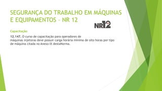 SEGURANÇA DO TRABALHO EM MÁQUINAS
E EQUIPAMENTOS – NR 12
Capacitação
12.147. O curso de capacitação para operadores de
máquinas injetoras deve possuir carga horária mínima de oito horas por tipo
de máquina citada no Anexo IX destaNorma.
 